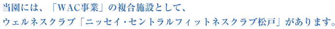 当園には、「WAC事業」の複合施設として、ウェルネスクラブ「ニッセイ・セントラルフィットネスクラブ松戸」があります。