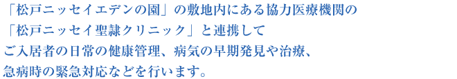 「松戸ニッセイエデンの園」の敷地内にある協力医療機関の「松戸ニッセイ聖隷クリニック」と連携してご入居者の日常の健康管理、病気の早期発見や治療、急病時の緊急対応などを行います。