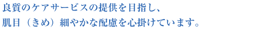 良質のケアサービスの提供を目指し、肌目（きめ）細やかな配慮を心掛けています。