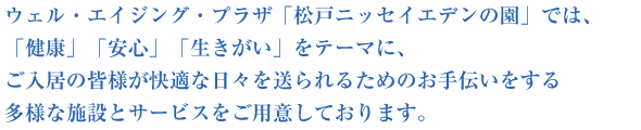 ウェル・エイジング・プラザ 松戸ニッセイエデンの園では、「健康」「安心」「生きがい」をテーマに、ご入居の皆様が快適な日々を送られるためのお手伝いをする多様な施設とサービスをご用意しております。