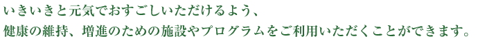 いきいきと元気でおすごしいただけるよう、健康の維持、増進のための施設やプログラムをご利用いただくことができます。