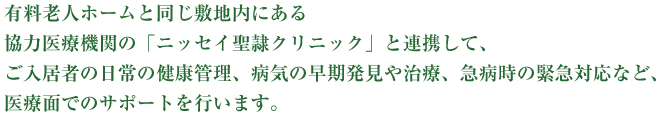 有料老人ホームと同一建物内にある協力医療機関の「ニッセイ聖隷クリニック」と連携して、ご入居者の日常の健康管理、病気の早期発見や治療、急病時の緊急対応など、医療面でのサポートを行います。