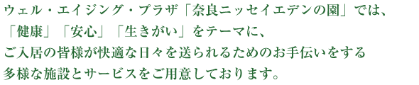 ウェル・エイジング・プラザ 奈良ニッセイエデンの園では、「健康」「安心」「生きがい」をテーマに、ご入居の皆さまが快適な日々を送られるためのお手伝いをする多様な施設とサービスをご用意しております。