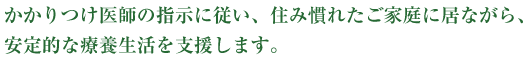 かかりつけ医師の指示に従い、住み慣れたご家庭に居ながら、安定的な療養生活を支援します。